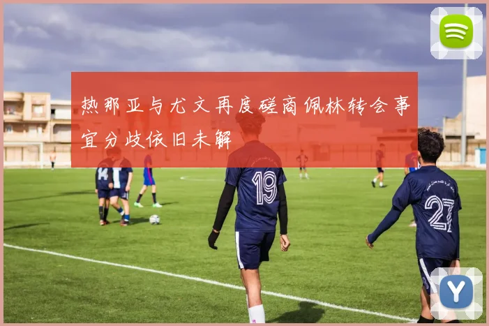 热那亚与尤文再度磋商佩林转会事宜分歧依旧未解