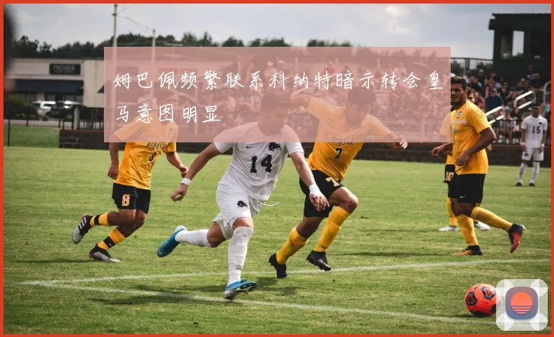 姆巴佩频繁联系科纳特暗示转会皇马意图明显