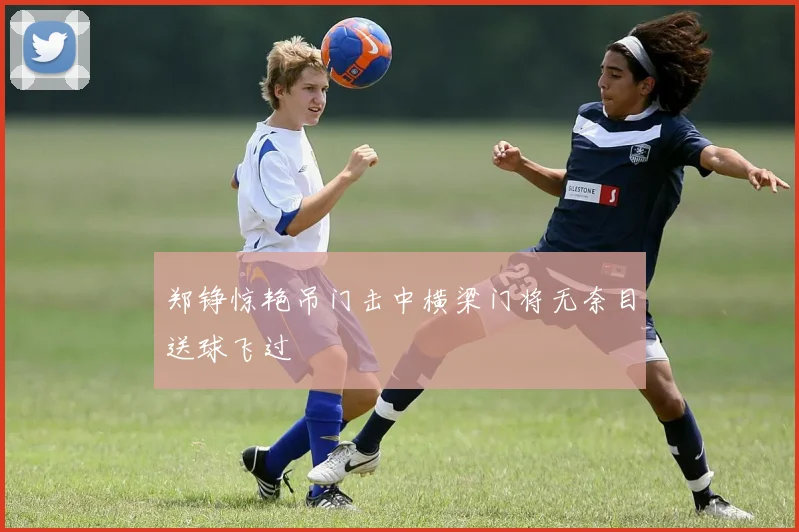 郑铮惊艳吊门击中横梁门将无奈目送球飞过