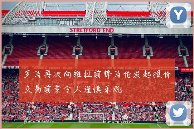 罗马再次向维拉前锋马伦发起报价交易前景令人谨慎乐观