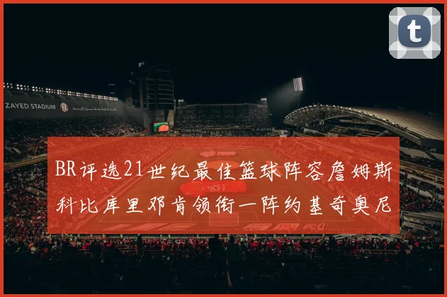 BR评选21世纪最佳篮球阵容詹姆斯科比库里邓肯领衔一阵约基奇奥尼尔分列二三阵