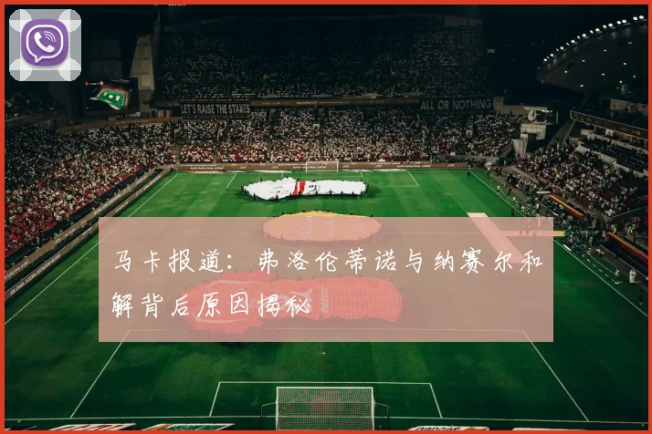 马卡报道：弗洛伦蒂诺与纳赛尔和解背后原因揭秘