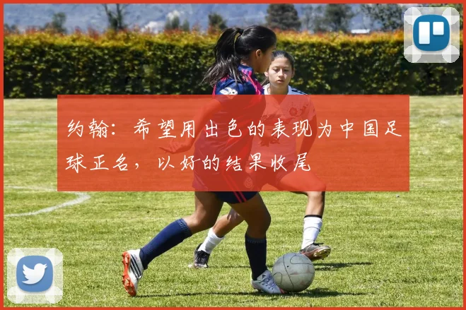 约翰：希望用出色的表现为中国足球正名，以好的结果收尾