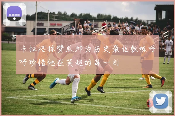 卡拉格称赞瓜帅为历史最佳教练呼吁珍惜他在英超的每一刻