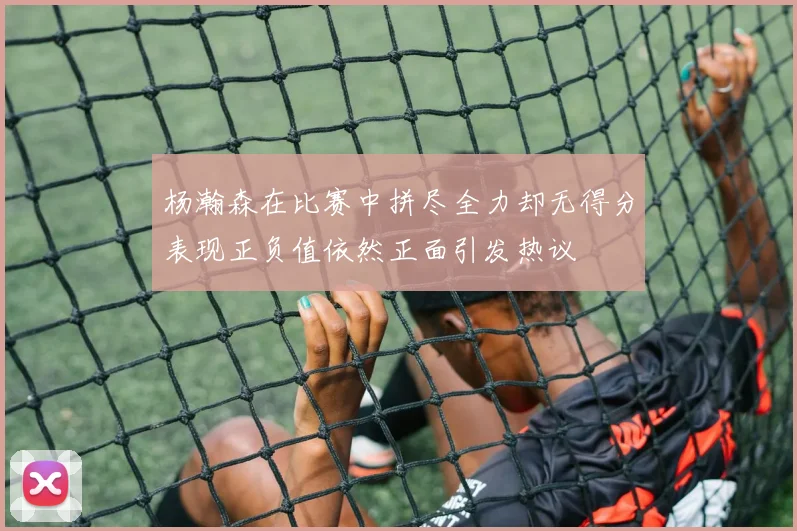 杨瀚森在比赛中拼尽全力却无得分表现正负值依然正面引发热议