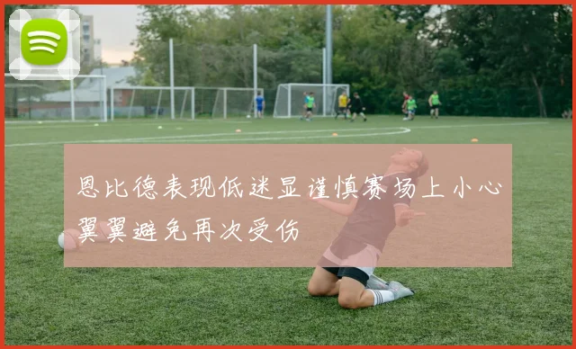 恩比德表现低迷显谨慎赛场上小心翼翼避免再次受伤