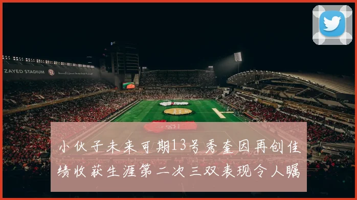 小伙子未来可期13号秀奎因再创佳绩收获生涯第二次三双表现令人瞩目