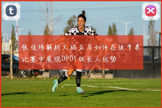张佳玮解析文班亚马如何在快节奏比赛中展现DPOY级长人优势
