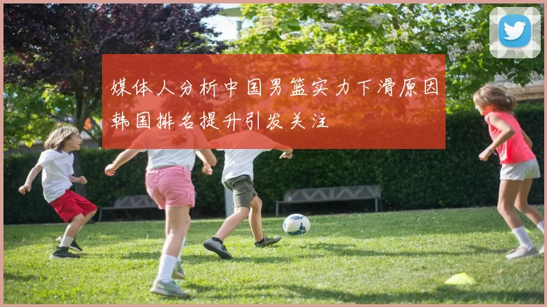 媒体人分析中国男篮实力下滑原因韩国排名提升引发关注