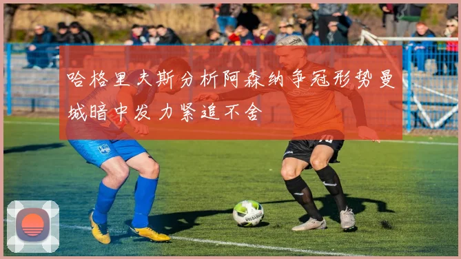 哈格里夫斯分析阿森纳争冠形势曼城暗中发力紧追不舍