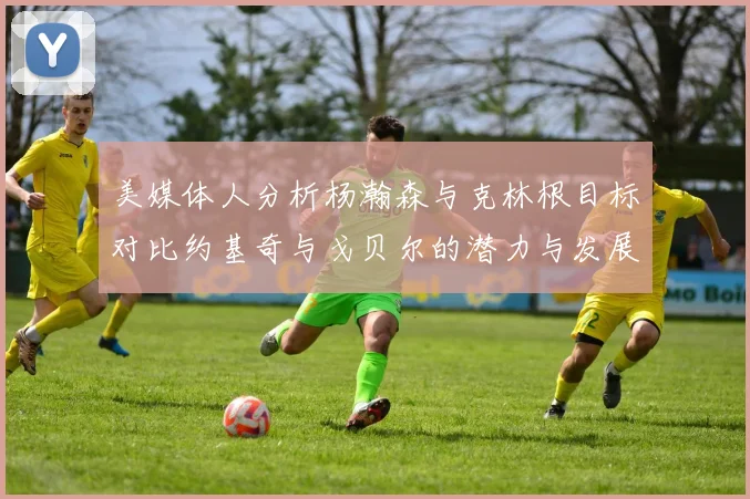 美媒体人分析杨瀚森与克林根目标对比约基奇与戈贝尔的潜力与发展方向