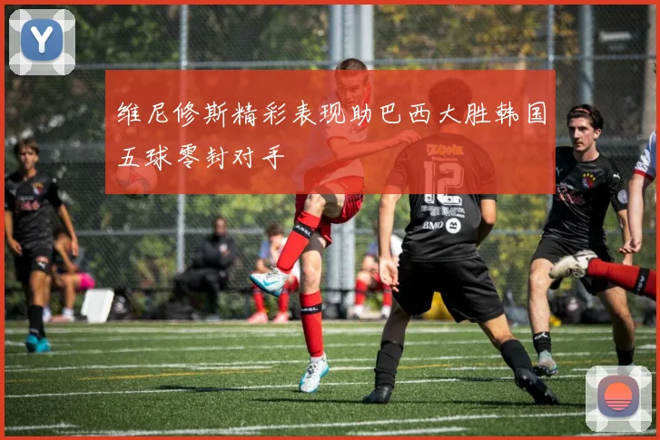 维尼修斯精彩表现助巴西大胜韩国五球零封对手