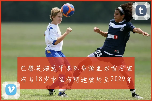 巴黎英超意甲多队争抢里尔官方宣布与18岁中场布阿迪续约至2029年