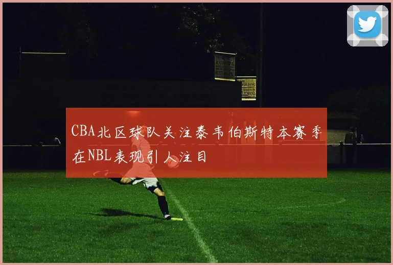 CBA北区球队关注泰韦伯斯特本赛季在NBL表现引人注目