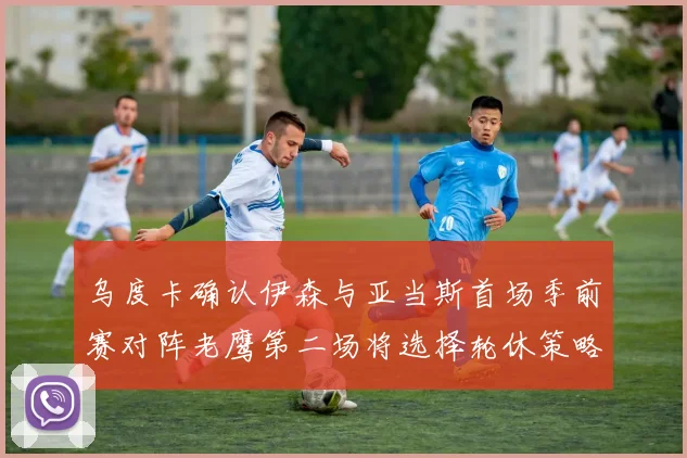 乌度卡确认伊森与亚当斯首场季前赛对阵老鹰第二场将选择轮休策略