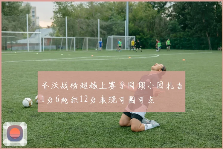 齐沃战绩超越上赛季同期小因扎吉1分6轮积12分表现可圈可点