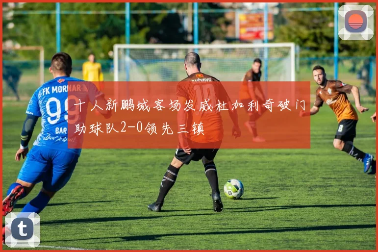 十人新鹏城客场发威杜加利奇破门助球队2-0领先三镇