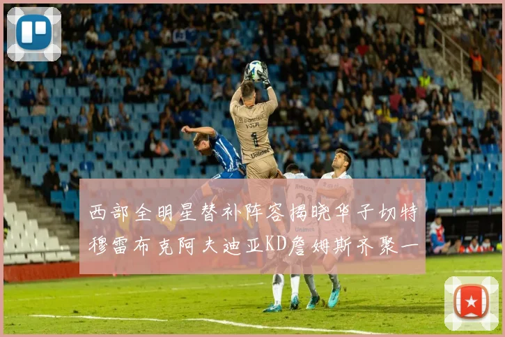 西部全明星替补阵容揭晓华子切特穆雷布克阿夫迪亚KD詹姆斯齐聚一堂
