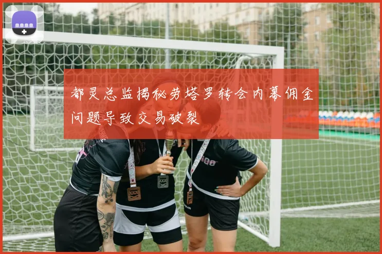都灵总监揭秘劳塔罗转会内幕佣金问题导致交易破裂