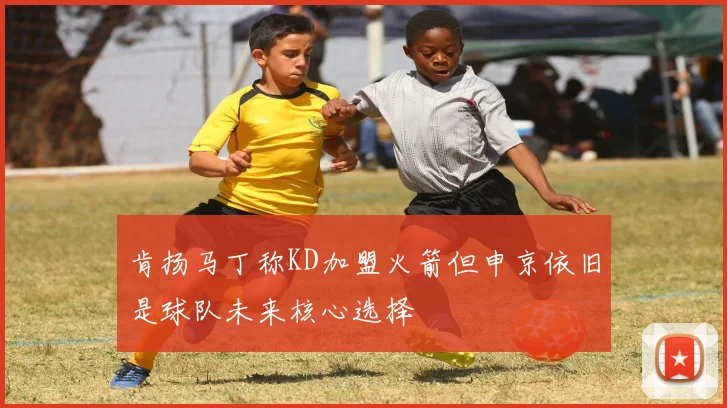肯扬马丁称KD加盟火箭但申京依旧是球队未来核心选择