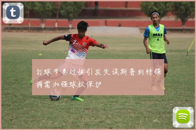 打球节奏过快引发失误斯普利特强调需加强球权保护