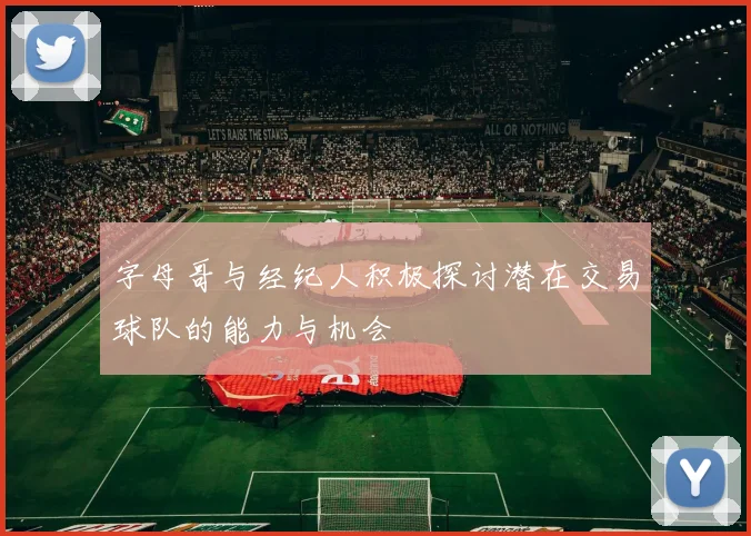 字母哥与经纪人积极探讨潜在交易球队的能力与机会