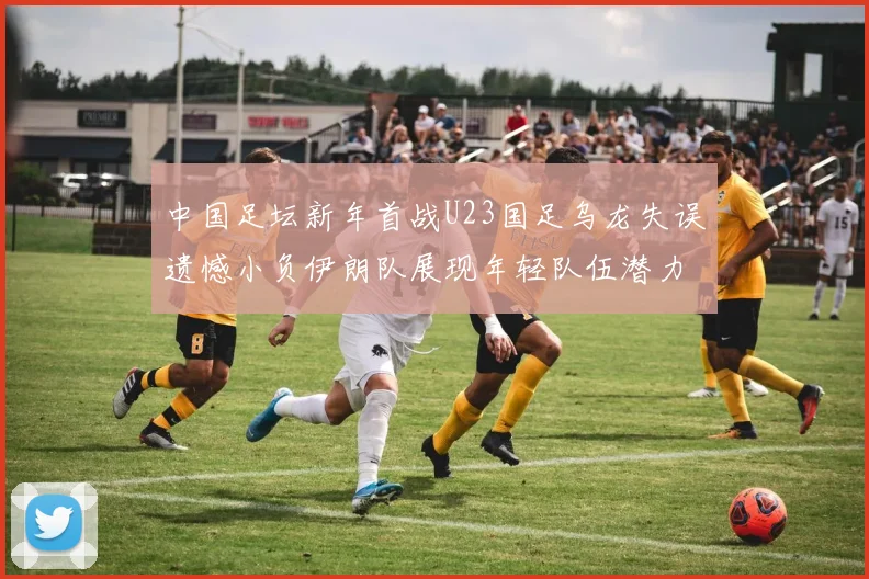 中国足坛新年首战U23国足乌龙失误遗憾小负伊朗队展现年轻队伍潜力