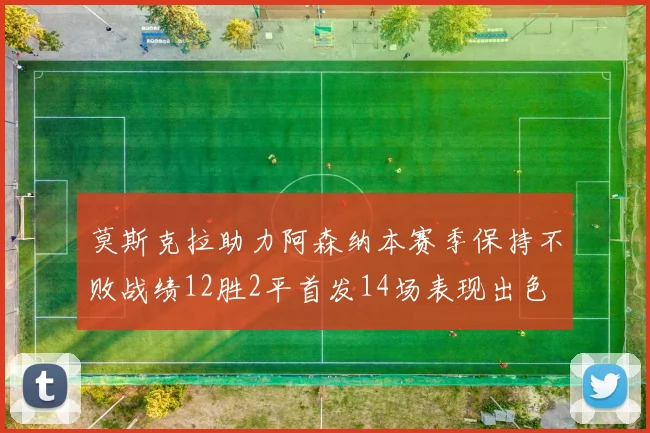 莫斯克拉助力阿森纳本赛季保持不败战绩12胜2平首发14场表现出色