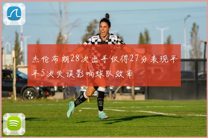 杰伦布朗28次出手仅得27分表现平平5次失误影响球队效率