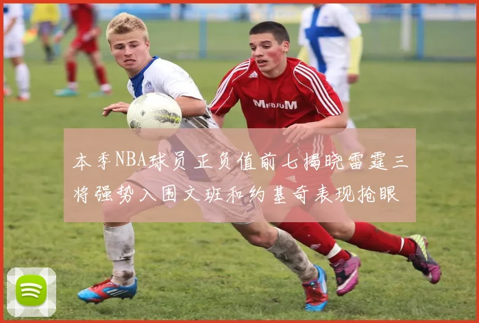 本季NBA球员正负值前七揭晓雷霆三将强势入围文班和约基奇表现抢眼