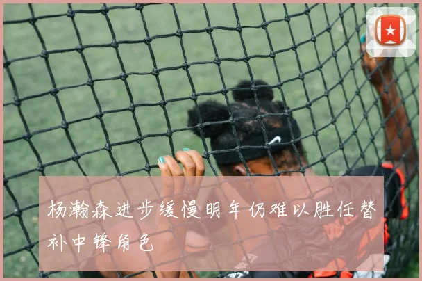 杨瀚森进步缓慢明年仍难以胜任替补中锋角色