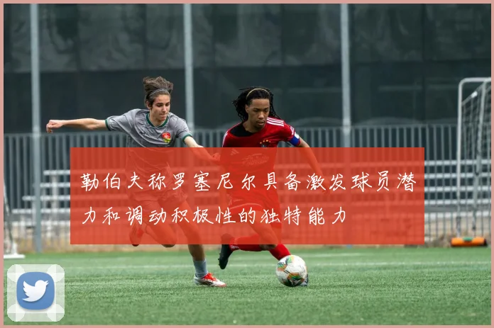 勒伯夫称罗塞尼尔具备激发球员潜力和调动积极性的独特能力