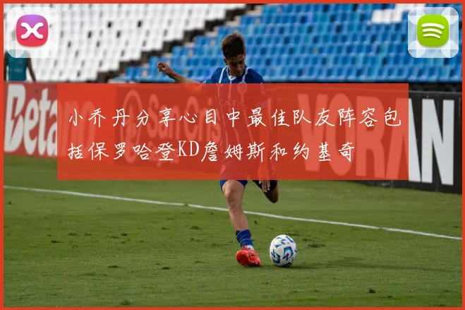 小乔丹分享心目中最佳队友阵容包括保罗哈登KD詹姆斯和约基奇