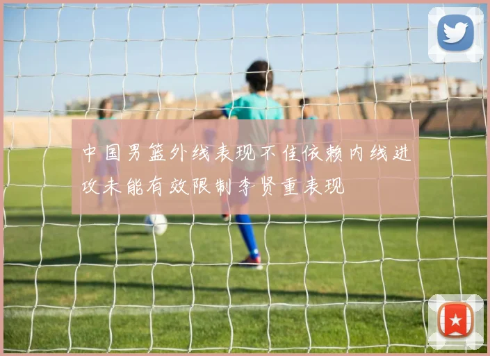 中国男篮外线表现不佳依赖内线进攻未能有效限制李贤重表现